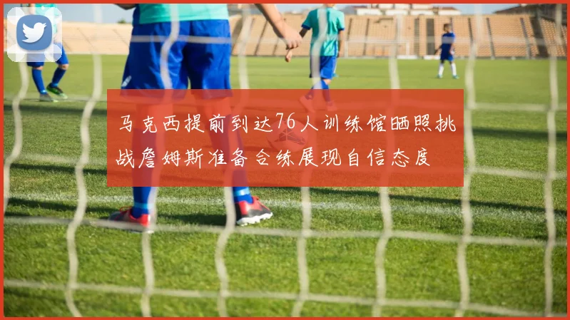 马克西提前到达76人训练馆晒照挑战詹姆斯准备合练展现自信态度