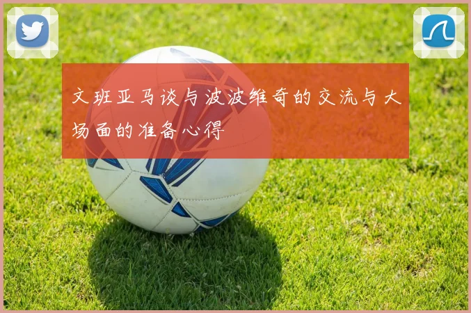文班亚马谈与波波维奇的交流与大场面的准备心得