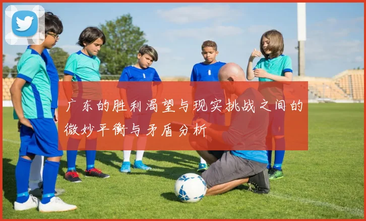 广东的胜利渴望与现实挑战之间的微妙平衡与矛盾分析