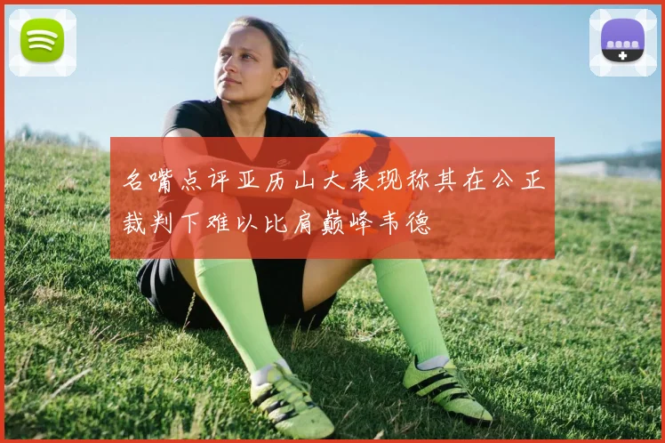 名嘴点评亚历山大表现称其在公正裁判下难以比肩巅峰韦德