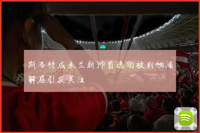 斯洛特成米兰新帅首选刚被利物浦解雇引发关注