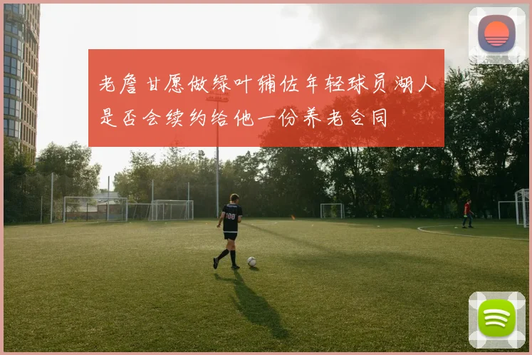 老詹甘愿做绿叶辅佐年轻球员湖人是否会续约给他一份养老合同