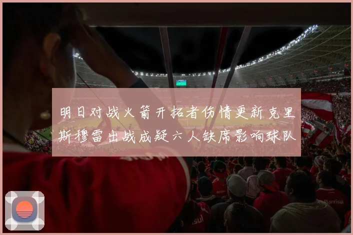 明日对战火箭开拓者伤情更新克里斯穆雷出战成疑六人缺席影响球队实力